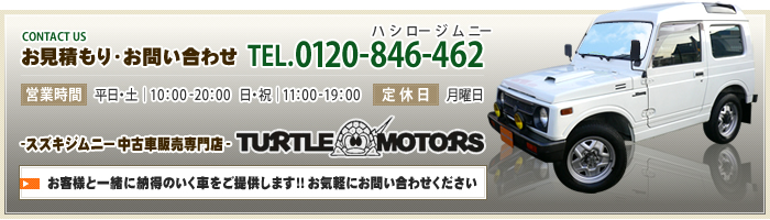 お見積もり・お問い合わせ [TEL]0120-846-462（ハシロージムニー）[営業時間]平日・土｜10：00 - 20：00　日・祝｜11：00- 19：00 [定休日]月曜日 スズキジムニー中古車販売専門店 TURTLE MOTORS 福岡のタートルモータース お客様と一緒に納得のいく車をご提供します!!お気軽にお問い合わせください