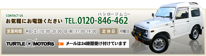 お気軽にお電話ください [TEL]0120-846-462（ハシロージムニー）[営業時間]平日・土｜10：00 - 20：00　日・祝｜11：00- 19：00 [定休日]月曜日　メールは24時間受け付けています