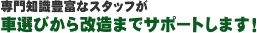 専門知識豊富なスタッフが車選びから改造までサポートします!